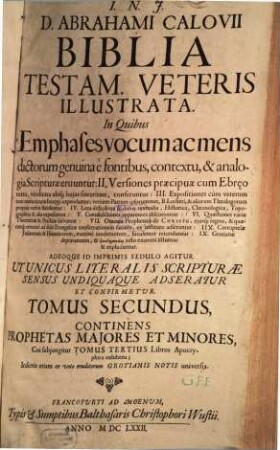 Biblia Testam. Veteris Illustrata : In Quibus Emphases vocum ac mens dictorum genuina è fontibus, contextu, & analogia Scripturae eruuntur: II. Versiones praecipu[a]e cum Ebraeo textu, vindicata ubiq[ue] huius sinceritate, conferuntur: III. Expositiones cum veterum tum recentiorum Interpp. expenduntur; veriores Patrum ipsorummet, B. Lutheri, & aliorum Theologorum propriis verbis stabiliuntur: IV. Loca difficiliora & dubia textualia, Historica, Chronologica, Topographica & alia expediuntur: V. Contradictiones apparentes discutiuntur: VI. Quaestiones variae Theoreticae & Practicae solvuntur: VII. Oracula Prophetica de Christo, eiusq[ue] regno, & quaecunq[ue] omnino ad fidei Evangelicae confirmationem faciunt, ex instituto adseruntur: IIX. Corruptelae Iudaeorum & Haereticorum, maxime modernorum, luculenter retunduntur: IX. Grotianae depravationes, & pseudermeneias iusto examini sistuntur & exploduntur. Adeoque Id Imprimis Sedulo Agitur Ut Unicus Literalis Schripturae Sensus Undiquaque Adseratur Et Confirmetur. Praemissis necessariis praeliminaribus, Chronico item Sacro, Tractatu de Nummis, Ponderibus, & Mensuris, & Tabulis terrae Sanctae ..., 2/3. Continens Prophetas Maiores Et Minores : Cui subiungitur Tomus Tertius Libros Apocryphos exhibens ; Insertis etiam ex voto eruditorum Grotianis Notis universis