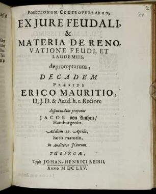 Positionum Controversarum, Ex Iure Feudali, & Materia De Renovatione Feudi, Et Laudemiis. depromptarum, Decadem Praeside Erico Mauritio, U.I.D. & Acad. h.t. Rectore disputandam proponit Jacob von Anthen/ Hamburgensis. Ad diem 22. Aprilis, horis matutin. In Auditorio ICtorum