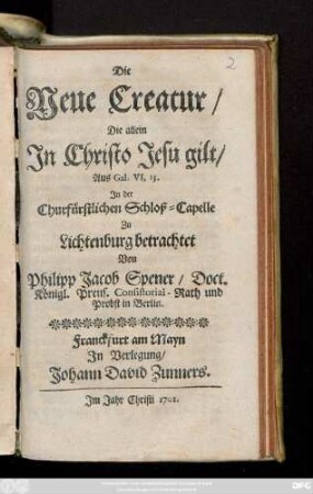 Die Neue Creatur, Die allein In Christo Jesu gilt, Aus Gal. VI, 15. In der Churfürstlichen Schloß-Capelle Zu Lichtenburg betrachtet /Von Philipp Jacob Spener, Doct. Königl. Preus. Consistorial-Rath und Probst in Berlin