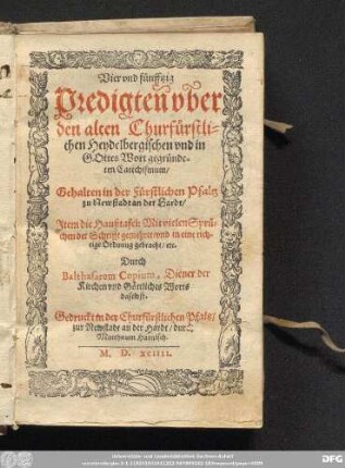 Vier vnd f[ue]nfftzig || Predigteñ vb̃er || den alten Churfůrstli=||chen Heydelbergischen vnd in || GOttes Wort gegr[ue]nde=||ten Catechismum/|| Gehalten in der F[ue]rstlichen Pfaltz || zu Newstadt an der Hardt/|| Jtem die Haußtafel: Mit vielen Spr[ue]=||chen der Schrifft gemehret/ vnd in eine rich=||tige Ordnung gebracht/ etc.|| Durch || Balthasarem Copium, Diener der || Kirchen vnd G[oe]ttliches Worts || daselbst.||
