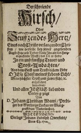 Der schreiende Hirsch/ Oder Seuffzendes Hertz/ Eines nach Christo verlangenden Christen/ wie derselbe bey seiner angehenden Angst-Hitze und Todes-Noth Ihn als das Hertz-erquickende Wasser des Lebens sucht : In ein und funffzig Trauer- und Trost-Andachten