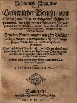 Jesuiterische Practicken, Das ist: Gründlicher Bericht, von allerley heimlichen, verborgenen Händeln, Practicken, und abscheulichen Thaten der Jesuiten...