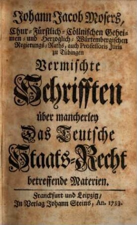 Johann Jacob Mosers, Chur-Fürstlich-Cöllnischen Geheimen- und Herzoglich-Würtembergischen Regierungs-Raths, auch Professoris Juris zu Tübingen Vermischte Schrifften über mancherley Das Teutsche Staats-Recht betreffende Materien, [1]