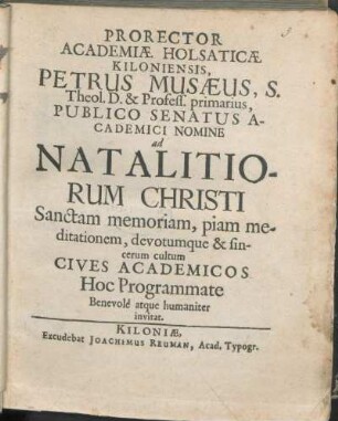 Prorector Academiæ Holsaticæ Kiloniensis, Petrus Musæus, S. Theol. D. & Profess. primarius, Publico Senatus Academici Nomine ad Natalitiorum Christi Sanctam memoriam, piam meditationem, devotumque & sincerum cultum Cives Academicos Hoc Programmate Benevole atque humaniter invitat : [P.P. Kiloniæ d. XXV. Decembr, Anno æræ Christianæ MDCLXV.]