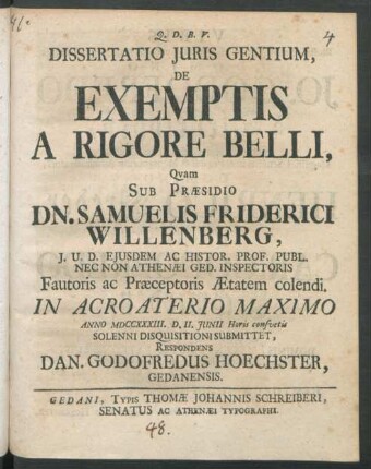 Dissertatio Iuris Gentium, De Exemptis A Rigore Belli : Quam Sub Præsidio Dn. Samuelis Friderici Willenberg, I. U. D. Eiusdem Ac Histor. Prof. Publ. Nec Non Athenæi Ged. Inspectoris Fautoris ac Præceptoris Ætatem colendi. In Acroaterio Maximo Anno MDCCXXXIII. D. II. Iunii Horis consuetis Solenni Disquisitioni Submittet, Respondens Dan. Godofredus Hoechster, Gedanensis
