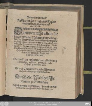 Notwendige Antwort/|| Auff die im Fürstenthumb Anhalt || ohnlangsten außgesprengete heff-||tige Schrifft/|| Darinnen nicht allein die || jetzige vnnötige Newrung/ mit abwer=||fung der Bilder/ Altäre ... || vergeblich beschönet/ sondern auch die in vnsern Kirchen ge=||breuchliche Ceremonien/ von den Anhaltischen ... || als Anti=||christisch verdammet ... || wird.|| Darauff zur gründtlichen ablehnung || beygemessener aufflagen/ gebürlich in dieser || Schrifft geantwortet wird/|| Wider die Concipisten/ Verfasser/ Meister vnd || Tichter des Buchs/ gerichtet vnd gestellet/|| Durch die Theologische || Facultet zu Wittenberg.||