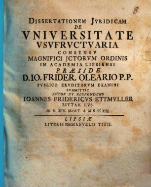 Dissertationem Juridicam De Vniversitate Vsvfrvctvaria ... praeside D. Io. Frider. Oleario P.P. Pvblico Ervditorvm Examini Svbmitttit Avtor Et Respondens Ioannes Fridericvs Ettmvller Zittav. Lvs. : ad d. XVII. Mart. a. MDCCXIIX.