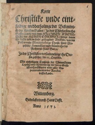 Korte || Christlike vnde eint=||foldige wedderholinge der Bekentni=||sse der Kercken Gades/ Jn des Chœrforsten tho || Sassen Lande/van dem HJLLJGEN AVENT=||MAL des HEREN || CHRJSTJ/ sampt denen || tho dysser tydt/ in stridt gethagenen Artickeln/ van der || Person vnde Minschwerdinge Christi ... || Jn der Christliken vorsammelinge tho Dre=||sen gestellet/ den 10. Octobris.|| ... ||