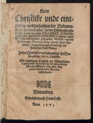 Korte || Christlike vnde eint=||foldige wedderholinge der Bekentni=||sse der Kercken Gades/ Jn des Chœrforsten tho || Sassen Lande/van dem HJLLJGEN AVENT=||MAL des HEREN || CHRJSTJ/ sampt denen || tho dysser tydt/ in stridt gethagenen Artickeln/ van der || Person vnde Minschwerdinge Christi ... || Jn der Christliken vorsammelinge tho Dre=||sen gestellet/ den 10. Octobris.|| ... ||