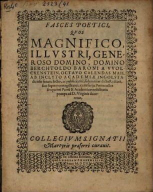 Fasces Poetici, Quos Magnifico, Illustri, Generoso Domino, Domino Berchtholdo Baroni a Wolckenstein, Octavo Calendas Maii, Ab Inclyto Academiae Ingolstadiensis senatu lecto, ac publice, rite, solemniter dicto Rectori, suo supremo magistratui, cum feriis Pentecostes frequenti Patru[m] & Academicae nobilitatis pompa ad D. Virginis duceretur, Collegium S. Ignatii Martyris praeferri curavit