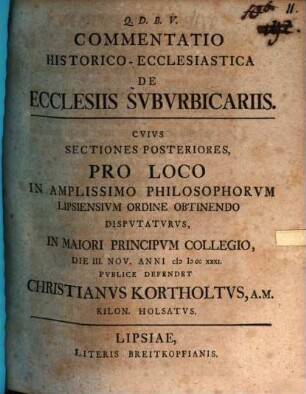 Commentatio Historico-Ecclesiastica De Ecclesiis Svbvrbicariis : Cvivs Sectiones Posteriores, Pro Loco In Amplissimo Philosophorvm Lipsiensivm Ordine Obtinendo Dispvtatvrvs, In Maiori Principvm Collegio, Die III. Nov. Anni MDCCXXXI. Pvblice Defendet Christianvs Kortholtvs, A.M. Kilon. Holsatvs