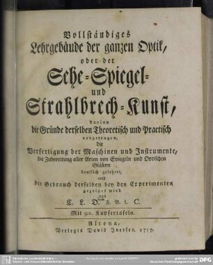 Vollständiges Lehrgebäude der ganzen Optik, oder der Sehe- Spiegel- und Strahlbrech-Kunst : darinn die Gründe derselben Theoretisch und Practisch vorgetragen, die Verfertifung der Maschinen und Instrumente, die Zubereitung aller Arten von Spiegeln und Optischen Gläsern deutlich gelehret, auch der Gebrauch derselben bey den Experimenten gezeiget wird