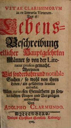 Vitae Clarissimorvm in re literaria Virorum Das ist: Lebens-Beschreibung Etlicher Hauptgelehrten Männer so von der Literatur profess gemacht : Worinnen Viel sonderbahre und notable Sachen, so wohl von ihren Leben, als geführten Studiis entdecket. Allen curieusen Gemüthern zu sonderbahren Nutzen und Vergnügen entworffen, [1]