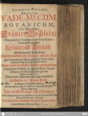 Samuelis Mülleri, philatri, vade-mecum botanicum, oder beyträgliches Kräuter-Büchlein : darinnen der vornehmsten und in der Artzney-Kunst gebräuchlichsten Kräuter und Gewächse Abbildungen und Beschreibung, nach ihrem Geschlecht, Nahmen, Gestalt, Ort, Zeit, Vermehrung, Wartung, Theile, Natur, Zubereitung und Nutz, kürtzlich vorgestellet werden ; denen in der lateinischen Sprache unerfahrnen Liebhabern der Artzney-Kunst zu Nutzen ins Teutsche versetzet