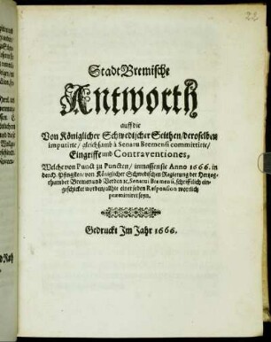 Stadt Bremische Antworth auff die Von Königlicher Schwedischer Seithen/ deroselben imputirte/ gleichsamb a Senatu Bremensi committirte/ Eingriffe und Contraventiones : Welche von Punct zu Puncten/ inmassen sie Anno 1666. in den H. Pfingsten/ von Königlicher Schwedischen Regierung der Hertzogthumber Bremen und Verden [et]c. Senatui Bremensi, schrifftlich eingeschicket worden/ allhie einer jeden Responsion wortlich praemittiret seyn