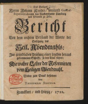 Des Seeligen Herrn Johann Arndts, weyland General-Superintendenten des Fürstenthums Lüneburg und Pfarrers zu Zella. Bericht Von dem rechten Verstand der Worte der Einsetzung des Heil. Abendmahls: Zur gründlichen Prüfung einer letzthin heraus gekommenen Schrifft, so den Titul führet: Die wahre Lehre der Reformirten vom Heiligen Abendmahl. Wieder zum Druck befördert von Theophilo Sincero [d.i. Andreas Arnold Gossel].