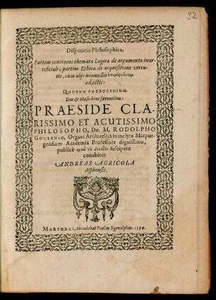 Disputatio Philosophica,|| Partim continens themata Logica de argumento inar-||tificiali; partim Ethica de acquisitione virtu-||tis, cum alijs nonnullis epimeru heneka || adjectis:|| QUORUM PATROCINIUM,|| ... PRAESIDE ... || Dn. M. RODOLPHO || GOCLENIO, Organi Aristotelici in inclyta Marpur-||gensium Academia Professore dignissimo,|| publicè ... suscipere || conabitur || ANDREAS AGRICOLA || Asphensis.||