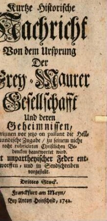 Kurtze Historische Nachricht Von dem Ursprung Der Frey-Maurer-Gesellschafft Und deren Geheimnissen : Mit unpartheyischer Feder In Sendschreiben Vorgestellt. 3, Worinnen vor jetzo en passant die Hellmundische Zugabe, zu seinem nicht recht rubricirten Christlichen Bedencken beantwortet wird