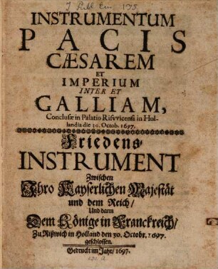 Instrumentum Pacis Caesarem Et Imperium Inter Et Galliam, Conclusae in Palatio Risvvicensi in Hollandia die 30. Octob. 1697 : = Friedens-Instrument Zwischen Ihro Kayserlichen Majestät und dem Reich, Und dann Dem Könige in Franckreich, Zu Rißwich in Holland den 30. Octobr. 1697. geschlossen
