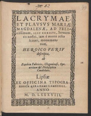 LACRYMAE,|| ET PLAVSVS MARIAE || MAGDALENAE, AD FELI=||cissimum, IESV CHRISTI, Seruato-||ris nostri, iam è morte resu=||scitati, monumen=||tum,|| HEROICO VERSV || descripta,|| ab || Ezechia Fabricio, Glogouiensi, Opt.|| artium et Philosophiae || Candidato.||