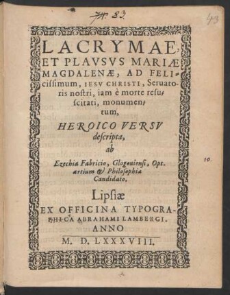 LACRYMAE,|| ET PLAVSVS MARIAE || MAGDALENAE, AD FELI=||cissimum, IESV CHRISTI, Seruato-||ris nostri, iam è morte resu=||scitati, monumen=||tum,|| HEROICO VERSV || descripta,|| ab || Ezechia Fabricio, Glogouiensi, Opt.|| artium et Philosophiae || Candidato.||