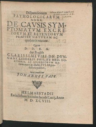 Disputationum || PATHOLOGICARVM || NONA.|| DE CAVSIS SYM=||PTOMATVM EXCRE-||TORVM ET RETENTORVM || PRAETER NATVRAM AC || qualitatis mutatae.|| Quam || ... Sub Praesidio || ... DN. DVN-||CANI LIDDELII PHIL. ET MED. DO-||CTORIS, AC SVPERIORVM MA-||thematum in illustri IVLIA pro-||fessoris publici,|| tueri conabitur || JOHANNES PAPE.||