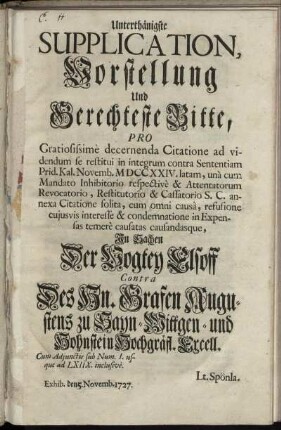Unterthänigste Supplication, Vorstellung und Gerechteste Bitte, Pro Gratiosissime decernenda Citatione ad videndum se restitui in integrum contra Sententiam Prid. Kal. Novemb. MDCCXXIV. latam, und cum Mandato Inhibitorio respective & Attentatorum Revocatorio, Restitutorio & Cassatorio S. C. annexa Citatione solita, cum omni causa, refusione cujusvis interesse & condemnatione in Expensas temere causatas causandasque, In Sachen Der Vogtey Elsoff Contra Des Hn. Grafen Augustens zu Sayn-Wittgen- und Hohnstein Hochgräfl. Excell. : Cum Adjunctis sub Num. I. usque ad LXIIX. inclusive ; Exhib. den 5. Novemb. 1727.