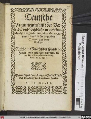 Teutsche || Argumenta sam̃t der Vor=||rede/ vnd Beschluß/ in die Grie=||chische Tragoedi Euripidis, Medea, ge=||nannt/ vnd in die zugegebne || Choros, auß dem || Pindaro:|| Welche in Griechischer sprach ge=||halten/ vnd gesungen worden/ in || der Straßburgischen Academj,|| mense Iulio, 1598.||