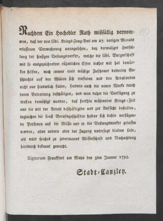 Nachdem Ein Hochedler Rath mißfällig vernommen, daß der von Löbl. Kriegs-Zeug-Amt am 27. vorigen Monats erlassenen Vermahnung unangesehen, bey dermaliger Herstellung der hiesigen Vestungswerker, welche die Löbl. Burgerschaft mit so ausgezeichnetem rühmlichen Eifer bisher mit hat bewürken helfen, noch immer viele müßige Zuschauer beiderley Geschlechts auf den Wällen sich einfinden und den Arbeitenden nicht nur hinderlich fallen, sondern auch die neuen Werke durch deren Betretung beschädigen ... : Signatum Frankfurt am Mayn den 3ten Januar 1794