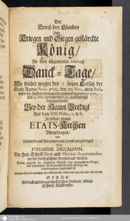 Der Durch den Glauben zum Kriegen und Siegen gestärckte König : An dem allgemeinen solennen Danck-Tage, Wie solcher wegen des beym Entsatz der Stadt Narva Anno 1700. den 20. Nov. alten Styls, wider die Russen erhaltenen herrlichen Sieges Anno 1701. den 15. Febr. verbesserten Styls, hochfeyerlich begangen ward, Bey der Haupt-Predigt ... In hiesiger Königl. Etats-Kirchen Vorgetragen und nunmehro auf Verlangen zum Druck ausgefertiget