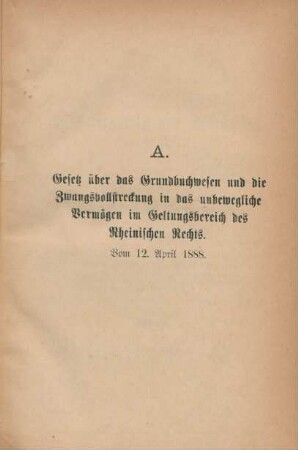 A. Gesetz über das Grundbuchwesen und die Zwangsvollstreckung in das unbewegliche Vermögen im Geltungsbereich des Rheinischen Rechts. Vom 12. April 1888.