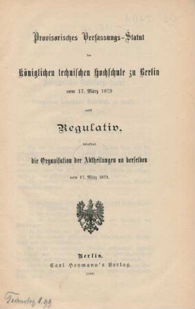 Provisorisches Verfassungs-Statut der Königlichen technischen Hochschule zu Berlin vom 17. März 1879 : nebst Regulativ, betreffend die Organisation der Abtheilungen an derselben vom 17. März 1879