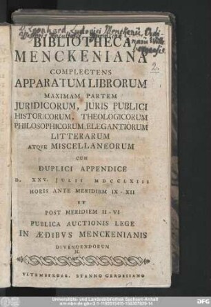Bibliotheca Menckeniana : Complectens Apparatum Librorum Maximam Partem Juridicorum, Juris Publici, Historicorum, Theologicorum, Philosophicorum, Elegantiorum Litterarum Atque Miscellaneorum ; Cum Duplici Appendice : D. XXV. Julii MDCCLXIII Horis Ante Meridiem IX-XII Et Post Meridiem II-VI Publica Auctionis Lege In Ædibvs Menckenianis Divendendorum