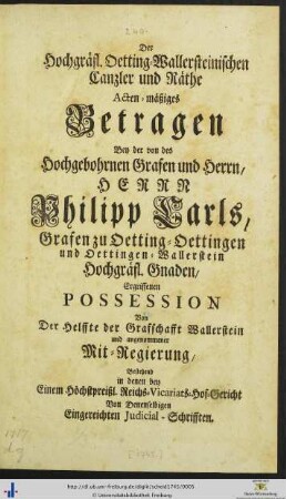Der Hochgräfl. Oetting-Wallersteinischen Canzler und Räthe actenmäßiges Betragen bey der von des hochgebohrnen Grafen und Herrn, Herrn Philipp Carls, Grafen zu Oetting-Oettingen und Oettingen-Wallerstein hochgräfl. Gnaden, ergriffenen Possession von der Helffte der Grafschafft Wallerstein und angenommener Mitregierung, bestehend in denen bey einem höchstpreißl. Reichs-Vicariats-Hof-Gericht, von denselbigen eingereichten Judicial-Schrifften