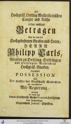 Der Hochgräfl. Oetting-Wallersteinischen Canzler und Räthe actenmäßiges Betragen bey der von des hochgebohrnen Grafen und Herrn, Herrn Philipp Carls, Grafen zu Oetting-Oettingen und Oettingen-Wallerstein hochgräfl. Gnaden, ergriffenen Possession von der Helffte der Grafschafft Wallerstein und angenommener Mitregierung, bestehend in denen bey einem höchstpreißl. Reichs-Vicariats-Hof-Gericht, von denselbigen eingereichten Judicial-Schrifften