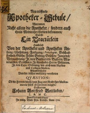 Neu eröffnete Apotheker-Schule : Worinnen Nicht allein die Apotheker, sondern auch theils Medici ihre Lection bekommen, Das ist: Ein Tractätlein Handelnd Von der Apotheker und Apotheken Anfang, Uhrsprung, Fortgang, Privilegiis, Beschaffenheit, Güthe, Fehler, Betrug, Gesellen, Jungens, Verpachtung ... Absonderlich aber Von der bißher vielfältig ventilirten Quaestion: Ob die Herren Medici mit Fug und Recht ihre Medicamenta selbst dispensiren mögen?