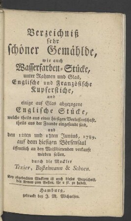 Verzeichniß sehr schöner Gemählde, wie auch Wasserfarben-Stücke, unter Rahmen und Glas, Englische und Französische Kupferstiche, und einige auf Glas abgezogene Englische Stücke, welche ... den 12ten und 13ten Junius 1789 auf dem hiesigen Börsensaal ... verkauft werden sollen
