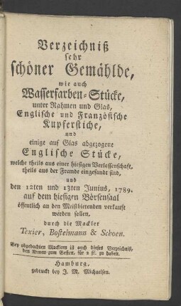 Verzeichniß sehr schöner Gemählde, wie auch Wasserfarben-Stücke, unter Rahmen und Glas, Englische und Französische Kupferstiche, und einige auf Glas abgezogene Englische Stücke, welche ... den 12ten und 13ten Junius 1789 auf dem hiesigen Börsensaal ... verkauft werden sollen