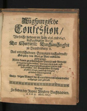 Augspurgische Confession : Wie solche hiebevor im Jahr 1636. und 1647. Auff gnädigstem Behehl Der Churfürstl: Durchlauchtigkeit zu Brandenburg/ [et]c. Aus unterschiedenen Exemplarn nachgedruckt/ Und gantz von Wort zu Wort neben einander gesetzet ; Allen denen zu gründlichem Bericht und Beweiß/ so da gerne wissen wolten/ worinnen die so hoch auffgemutzte offt angezogene Ungleichheit ... eigentlich bestehe
