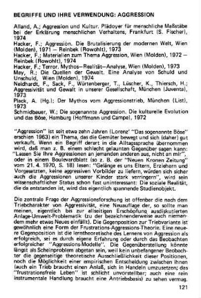 121-134, Begriffe und ihre Verwendung: Aggression. Alland, A.; Aggression und Kultur. Plädoyer für menschliche Maßstäbe bei der Erklärung menschlichen Verhaltens, Frankfurt (S. Fischer), 1974 / Hacker, F.; Aggression. Die Brutalisierung der modernen Welt, Wien (Molden), 1971 - Reinbeck (Rowohlt), 1973 / Hacker, F.; Materialien zum Thema Aggression, Wien (Molden), 1972 - Reinbeck (Rowohlt), 1974 / Hacker, F.; Terror. Mythos - Realität - Analyse, Wien (Molden), 1973 / May, R.; Die Quellen der Gewalt. Eine Analyse von Schuld und Unschuld, Wien (Molden), 1974 / Neidhardt, F., Sack, F., Würtenberger, T., Lüscher, K., Thiersch, H.; Aggressivität und Gewalt in inserer Gesellschaft, München (Juventa), 1973 / Plack, A. (Hg.); Der Mythos vom Aggressionstrieb, München (List), 1973 / Schmidbauer, W.; Die sogenannte Aggression. Die kulturelle Evolution und das Böse, Hamburg (Hoffmann und Campe), 1972