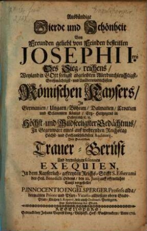 Ausbündige Zierde und Schönheit Von Freunden geliebt von Feinden bestritten Josephi Imi Des Sieg-reichens ... Römischen Kaysers inGermanien, Ungarn, Böheim, Dalmatien, Croatien und Slavoniens Königs ... Gedächtnus ... : Bey Deroselben Trauer-Gerüst Und dreytägigen solennen Exequien, In dem ... Reichs-Stifft S. Em[m]erami ... vorgestellet