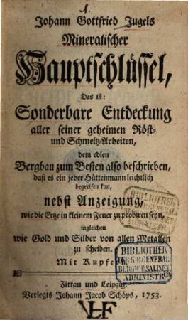 Johann Gottfried Jugels Mineralischer Hauptschlüssel, Das ist: Sonderbare Entdeckung aller seiner geheimen Röst- und Schmeltz-Arbeiten : dem edlen Bergbau zum Besten also beschrieben, daß es ein jeder Hüttenmann leichtlich begreifen kan, nebst Anzeigung, wie die Ertze in kleinem Feuer zu probiren seyn, ingleichen wie Gold und Silber von allen Metallen zu scheiden. Mit Kupfern