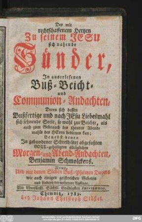 Der mit rechtschaffenem Hertzen Zu seinem Jesu sich nahende Sünder : In auserlesenen Buß- Beicht- und Communion-Andachten, Deren sich dessen Bußfertige und nach Jesu Liebesmahl sich sehnende Seele ... bedienen kan : Benebst denen In gebundener Schreib-Art abgefaßten Gott-geheiligten alltäglichen Morgen- und Abend-Andachten Benjamin Schmolckens