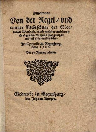 Disputation von der Regel und einiger Richtschnur der göttlichen Warheit, nach welcher Anleitung alle eingefallene Religions Streit geurtheilt und entschieden werden sollen : im Gymnasio zu Regenspurg Anno 1588 den 10. Januarii gehalten