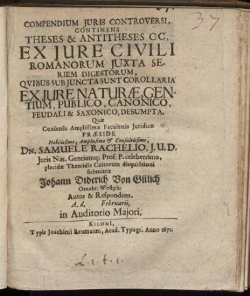 Compendium Iuris Controversi, Continens Theses & Antitheses C C, Ex Iure Civili Romanorum Iuxta Seriem Digestorum, Quibus Sub Iuncta Sunt Corollaria Ex Iure Naturae, Gentium, Publico, Canonico, Feudali & Saxonico, Desumpta, Quae Consensu Amplissimae Facultatis Iuridicae Praeside ... Dn. Samuele Rachelio, I. U. D. Juris Nat. Gentiumq[ue] Prof: P. celeberrimo, placidae Themidis Cultorum disquisitioni submittit Johann Diderich Von Gülich Osnabr: Westph: Autor & Respondens. A. d. Februarii, in Auditorio Maiori.