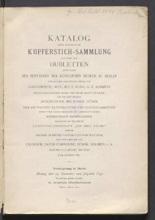 Katalog einer werthvollen Kupferstich-Sammlung zum Theil als Dubletten entnommen den Beständen der Königlichen Museen zu Berlin : enthaltend sehr reiche Werke von Chodowiecki, Meil, Bolt, Rode, G. F. Schmidt, ... Schongauer, Meckenem, Dürer, ...Radirungen Rembrandts ... Pastoralen von Watteau, ... Cranach, Jacob Kornelisz, Dürer, Holbein, u.a. ... Holzschnitte : Versteigerung zu Berlin ... 24 November [1890 ff.]