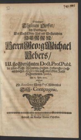 Schuldiges Thränen Opffer/ bey Beerdigung Des HochEdlen/ Vest und Hochgelahrten Herr/ Herrn Georg Michael Hebers/ I.U. Hochberühmten Doct. Prof. Publ. des Chur.-Sächs. Wittenberg. Hochlöb. Hoffgerichts Hochansehnlichen Assessoris wie auch eines Edlen Raths Hochverdienten Syndici, Am 12. Febr. 1702. abgeleget von Sr. Excellence Herrn Prof. Röhrensees Tisch-Compagnie