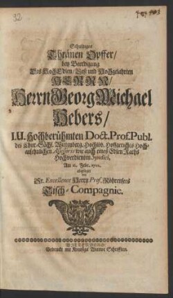Schuldiges Thränen Opffer/ bey Beerdigung Des HochEdlen/ Vest und Hochgelahrten Herr/ Herrn Georg Michael Hebers/ I.U. Hochberühmten Doct. Prof. Publ. des Chur.-Sächs. Wittenberg. Hochlöb. Hoffgerichts Hochansehnlichen Assessoris wie auch eines Edlen Raths Hochverdienten Syndici, Am 12. Febr. 1702. abgeleget von Sr. Excellence Herrn Prof. Röhrensees Tisch-Compagnie