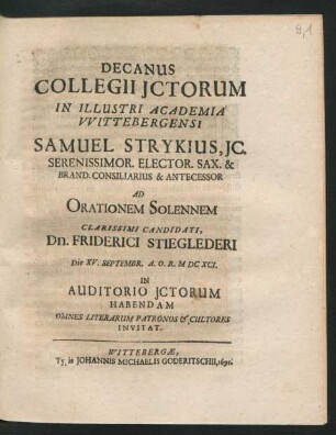 Decanus Collegii ICtorum In Illustri Academia Wittebergensi Samuel Strykius, IC. Serenissimor. Elector. Sax. & Brand. Consiliarius & Antecessor Ad Orationem Solennem Clarissimi Candidati, Dn. Friderici Stieglederi Die XV. Septembr. A.O.R. MDCXCI. In Auditorio ICtorum Habendam Omnes Literarum Patronos & Cultores Invitat