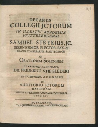 Decanus Collegii ICtorum In Illustri Academia Wittebergensi Samuel Strykius, IC. Serenissimor. Elector. Sax. & Brand. Consiliarius & Antecessor Ad Orationem Solennem Clarissimi Candidati, Dn. Friderici Stieglederi Die XV. Septembr. A.O.R. MDCXCI. In Auditorio ICtorum Habendam Omnes Literarum Patronos & Cultores Invitat